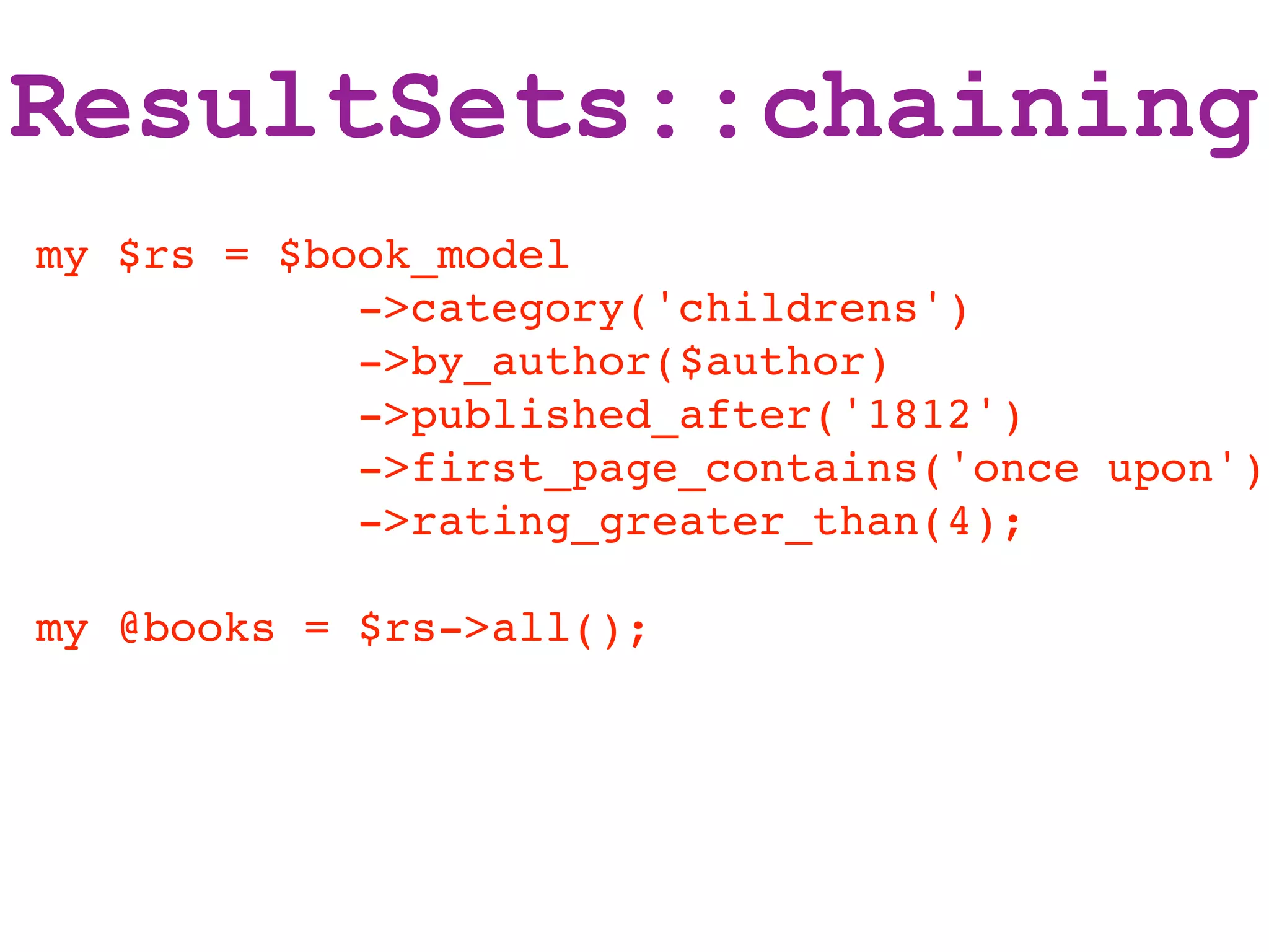 ResultSets::chaining
my $rs = $book_model
            ->category('childrens')
            ->by_author($author)
            ->published_after('1812')
            ->first_page_contains('once upon')
            ->rating_greater_than(4);

my @books = $rs->all();
 