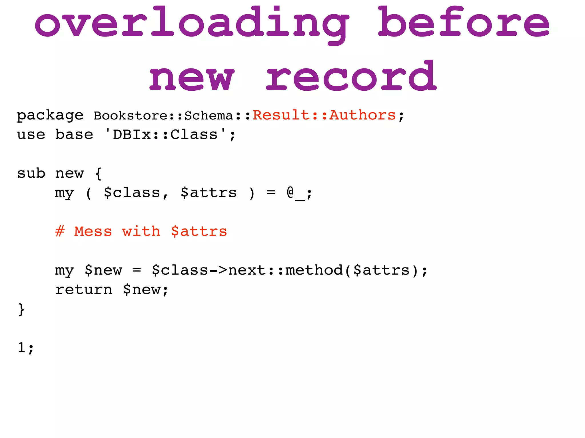 overloading before
        new record
package Bookstore::Schema::Result::Authors;
use base 'DBIx::Class';

sub new {
    my ( $class, $attrs ) = @_;

     # Mess with $attrs

     my $new = $class->next::method($attrs);
     return $new;
}

1;
 
