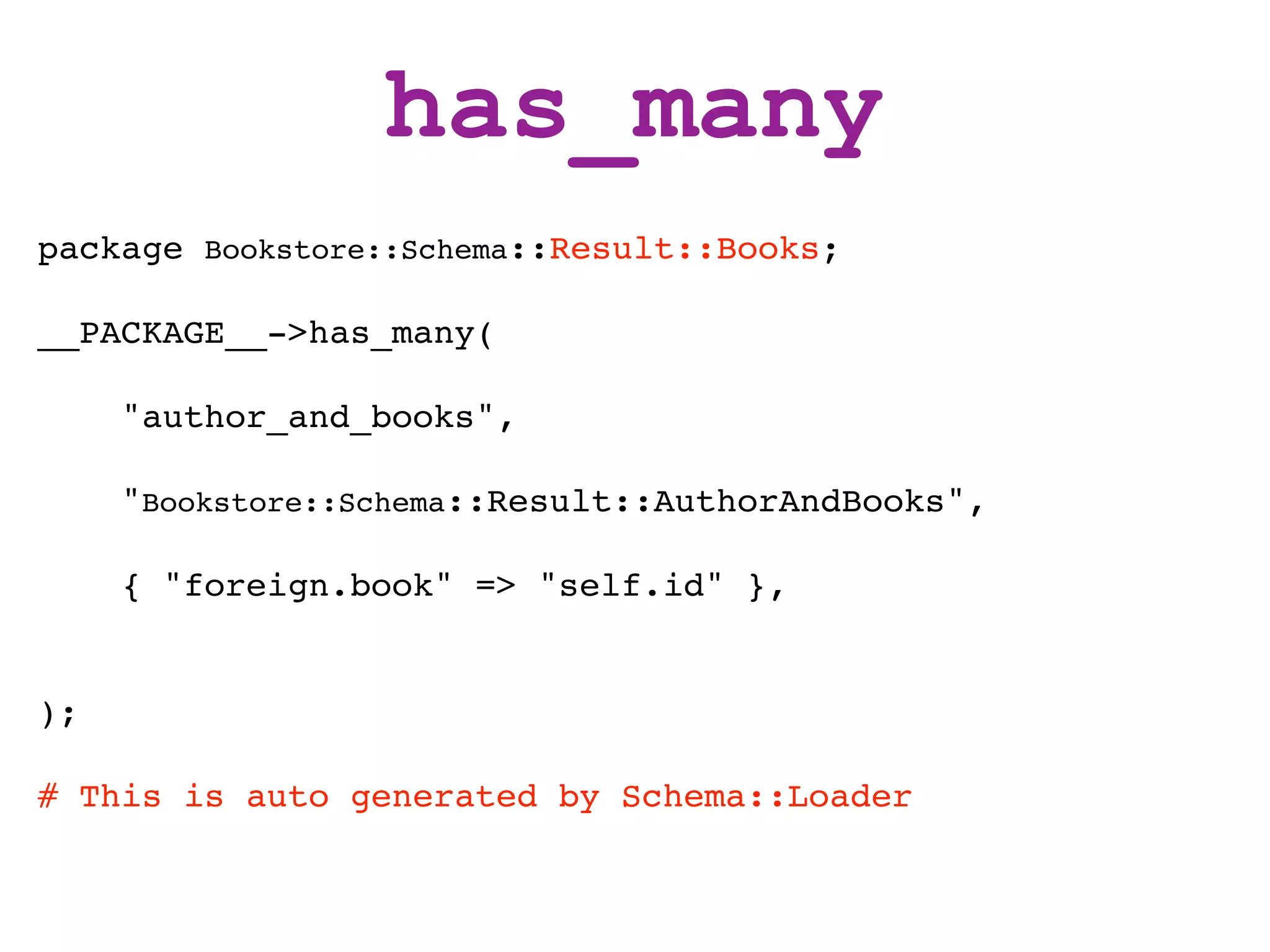 has_many
package Bookstore::Schema::Result::Books;

__PACKAGE__->has_many(

     "author_and_books",

     "Bookstore::Schema::Result::AuthorAndBooks",

     { "foreign.book" => "self.id" },


);

# This is auto generated by Schema::Loader
 