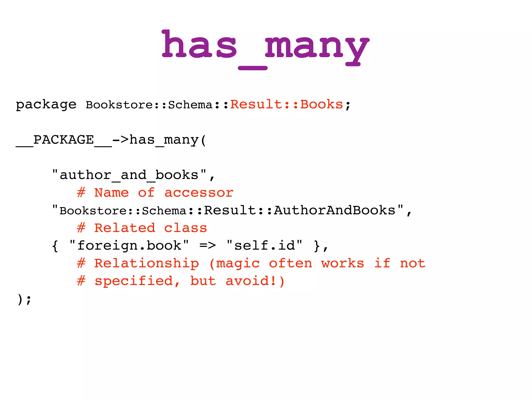 has_many
package Bookstore::Schema::Result::Books;

__PACKAGE__->has_many(

     "author_and_books",
        # Name of accessor
     "Bookstore::Schema::Result::AuthorAndBooks",
        # Related class
     { "foreign.book" => "self.id" },
        # Relationship (magic often works if not
        # specified, but avoid!)
);
 