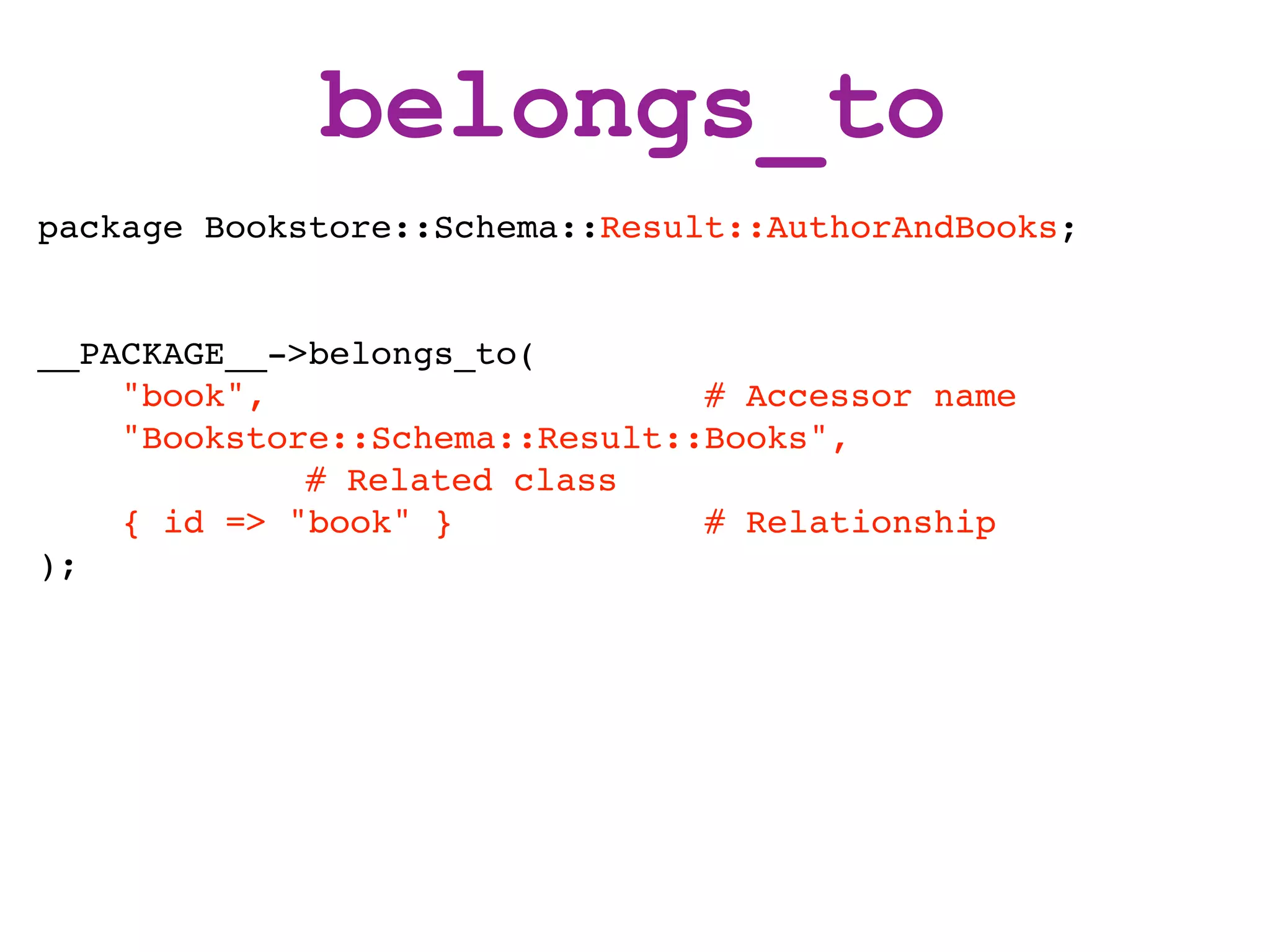 belongs_to
package Bookstore::Schema::Result::AuthorAndBooks;


__PACKAGE__->belongs_to(
    "book",                     # Accessor name
    "Bookstore::Schema::Result::Books",
             # Related class
    { id => "book" }            # Relationship
);
 