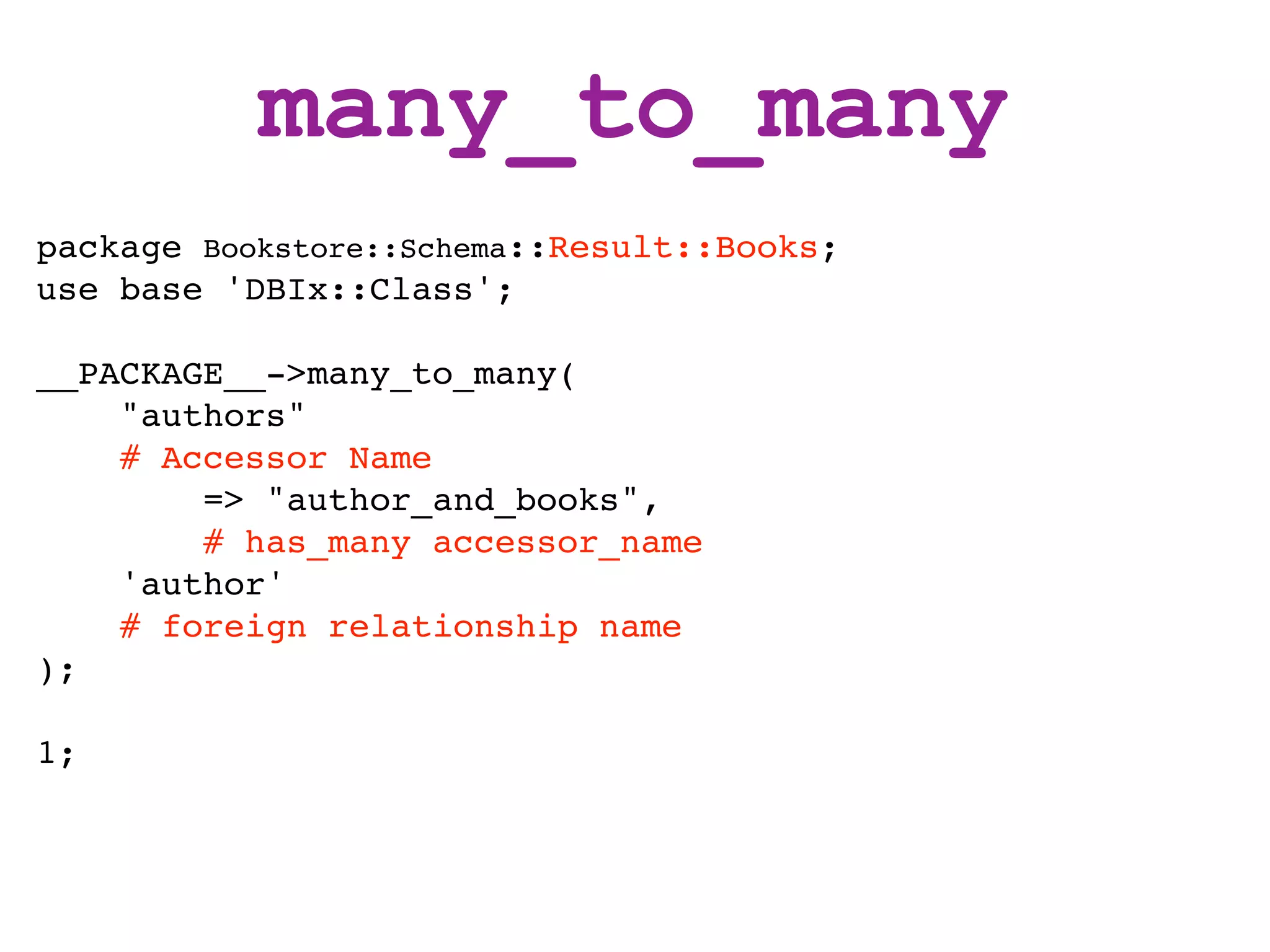 many_to_many
package Bookstore::Schema::Result::Books;
use base 'DBIx::Class';

__PACKAGE__->many_to_many(
    "authors"
    # Accessor Name
        => "author_and_books",
        # has_many accessor_name
    'author'
    # foreign relationship name
);

1;
 