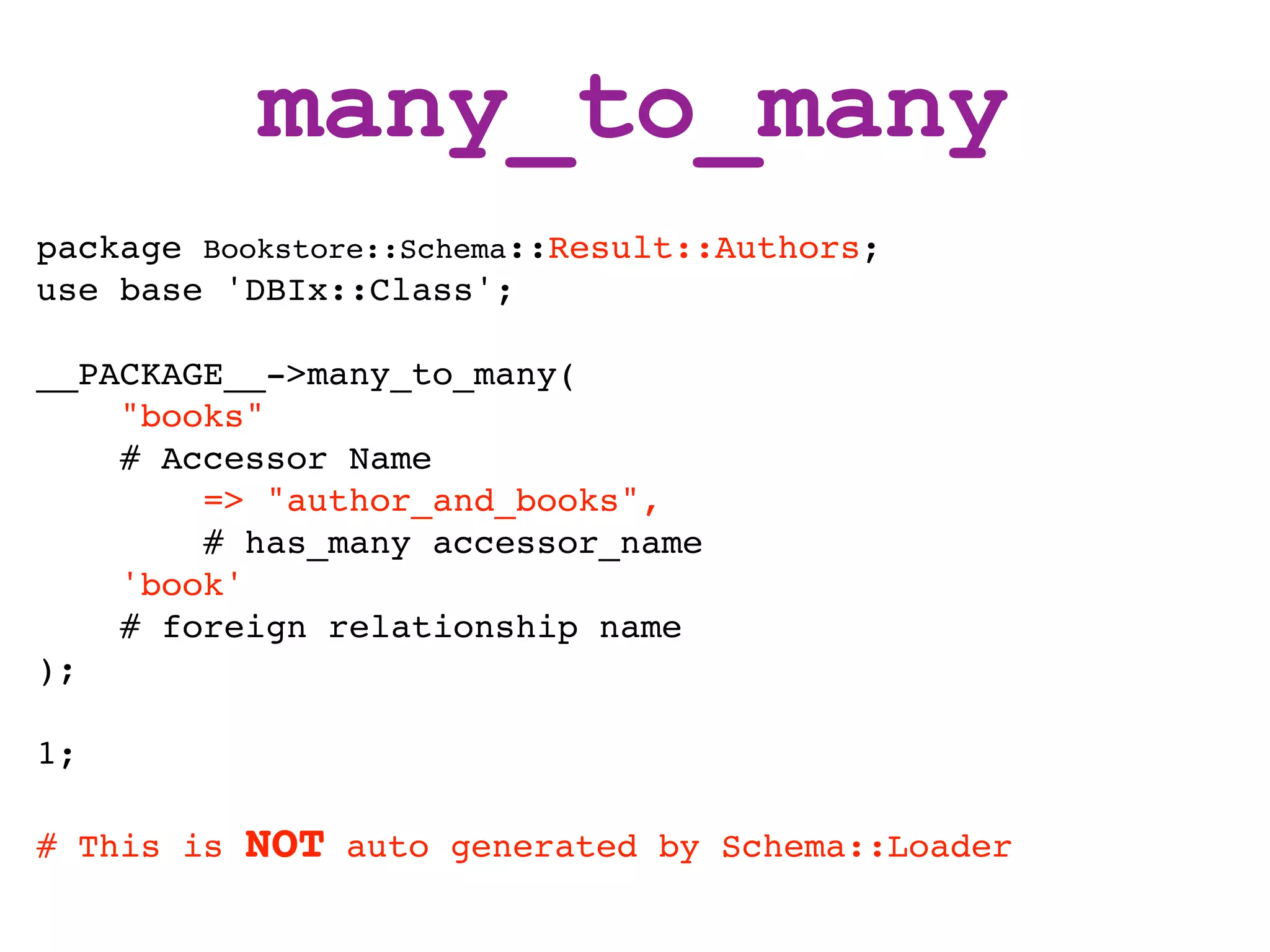 many_to_many
package Bookstore::Schema::Result::Authors;
use base 'DBIx::Class';

__PACKAGE__->many_to_many(
    "books"
    # Accessor Name
        => "author_and_books",
        # has_many accessor_name
    'book'
    # foreign relationship name
);

1;

# This is   NOT   auto generated by Schema::Loader
 