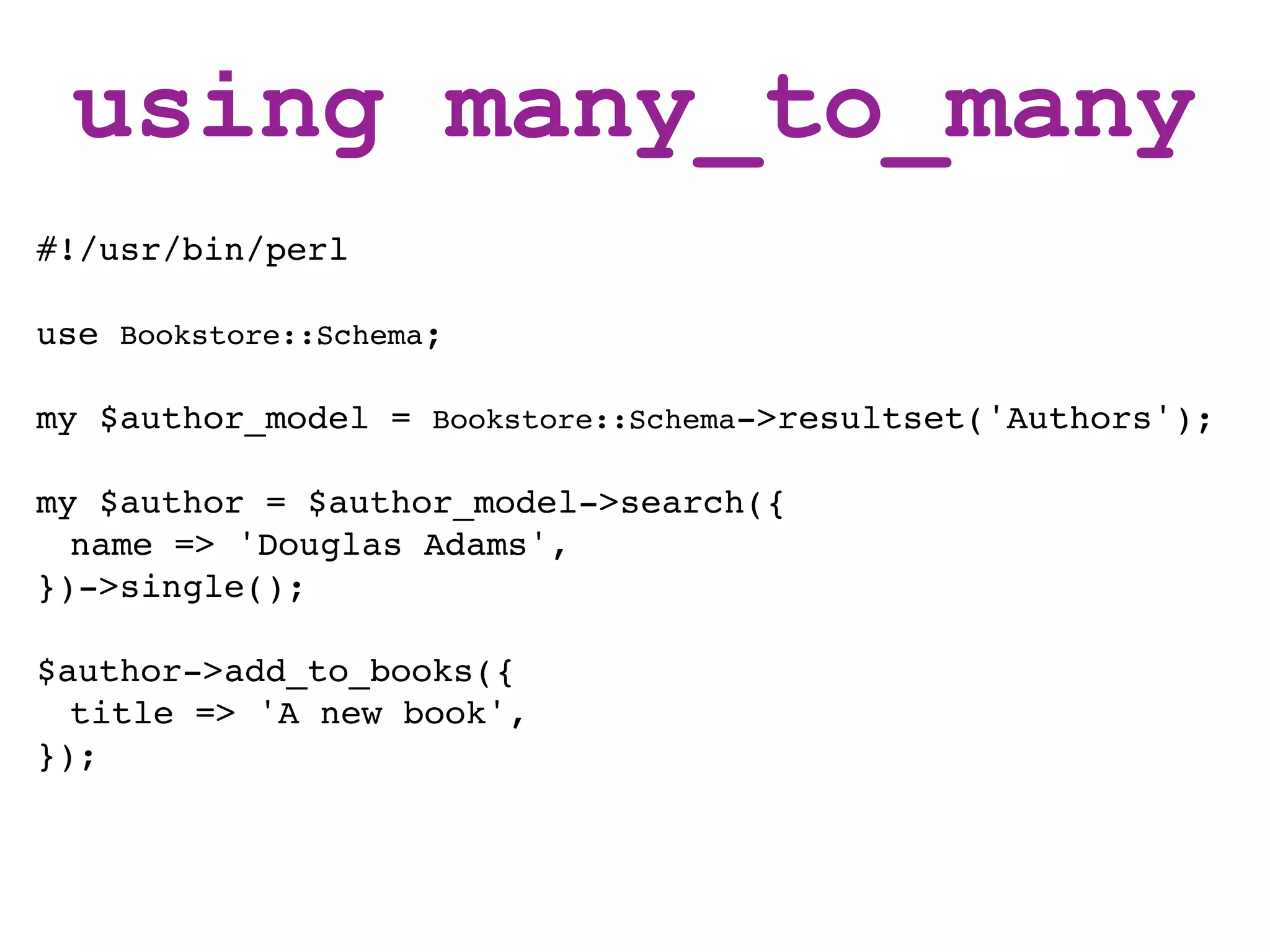 using many_to_many
#!/usr/bin/perl

use Bookstore::Schema;

my $author_model = Bookstore::Schema->resultset('Authors');

my $author = $author_model->search({
  name => 'Douglas Adams',
})->single();

$author->add_to_books({
  title => 'A new book',
});
 