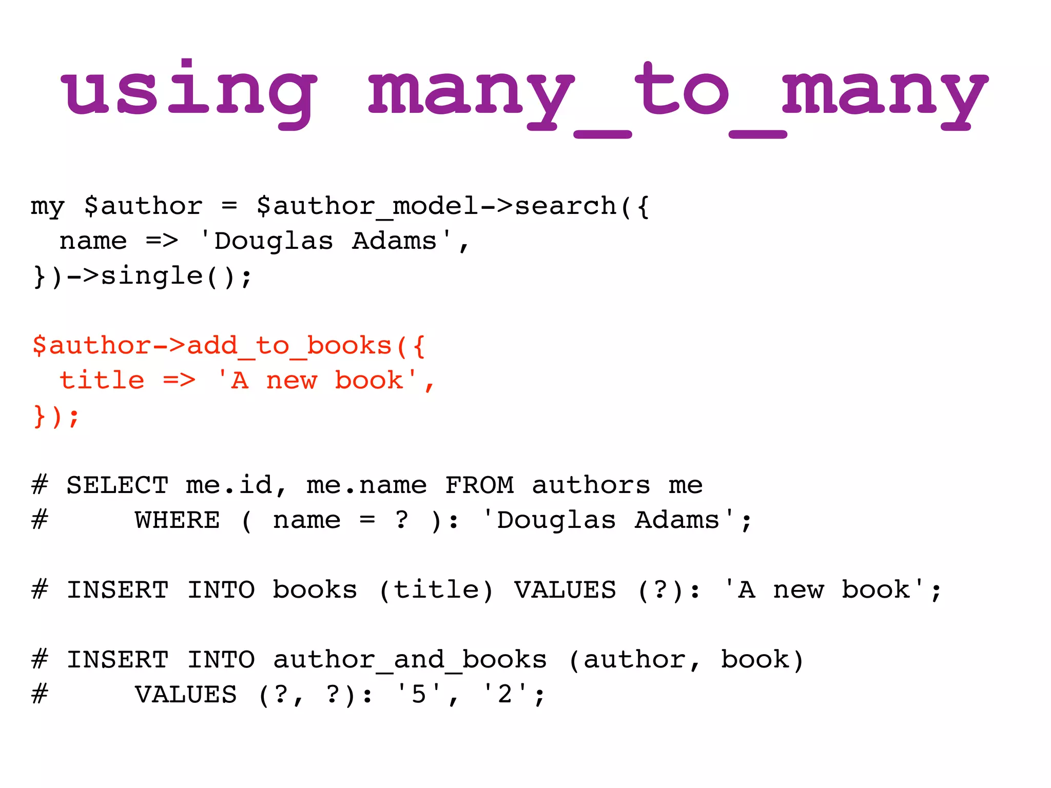 using many_to_many
my $author = $author_model->search({
  name => 'Douglas Adams',
})->single();

$author->add_to_books({
  title => 'A new book',
});

# SELECT me.id, me.name FROM authors me
#     WHERE ( name = ? ): 'Douglas Adams';

# INSERT INTO books (title) VALUES (?): 'A new book';

# INSERT INTO author_and_books (author, book)
#     VALUES (?, ?): '5', '2';
 