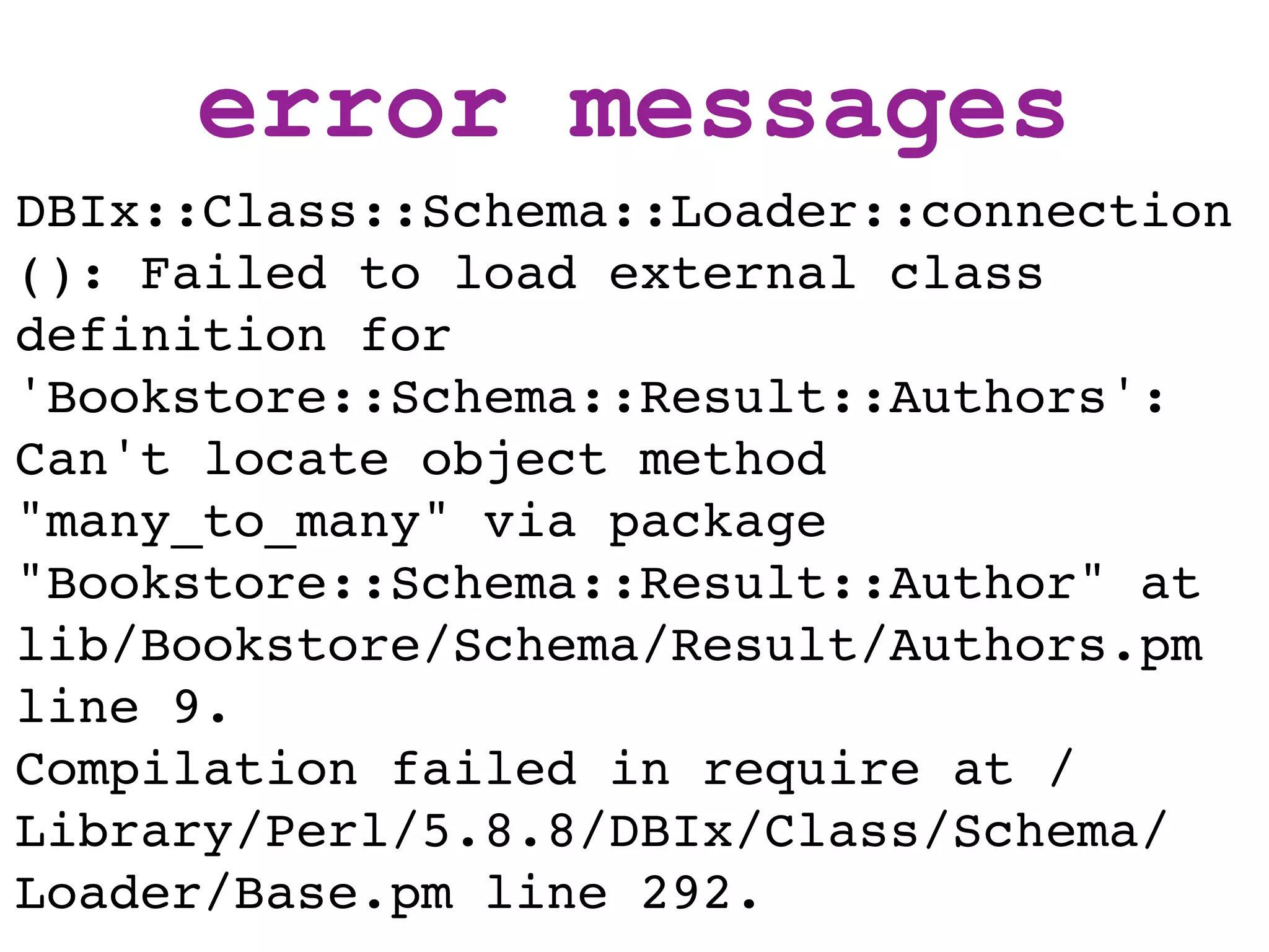 error messages
DBIx::Class::Schema::Loader::connection
(): Failed to load external class
definition for
'Bookstore::Schema::Result::Authors':
Can't locate object method
"many_to_many" via package
"Bookstore::Schema::Result::Author" at
lib/Bookstore/Schema/Result/Authors.pm
line 9.
Compilation failed in require at /
Library/Perl/5.8.8/DBIx/Class/Schema/
Loader/Base.pm line 292.
 