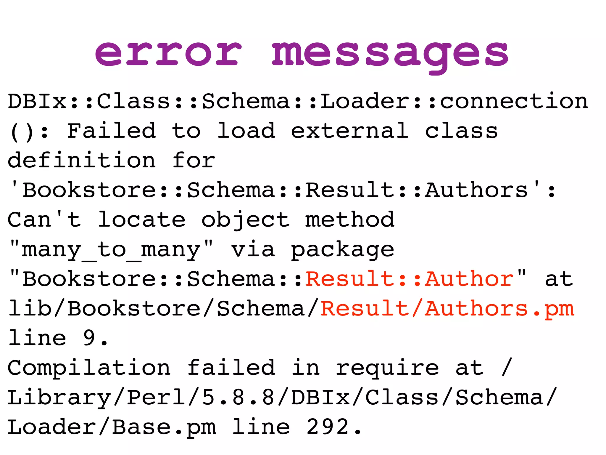 error messages
DBIx::Class::Schema::Loader::connection
(): Failed to load external class
definition for
'Bookstore::Schema::Result::Authors':
Can't locate object method
"many_to_many" via package
"Bookstore::Schema::Result::Author" at
lib/Bookstore/Schema/Result/Authors.pm
line 9.
Compilation failed in require at /
Library/Perl/5.8.8/DBIx/Class/Schema/
Loader/Base.pm line 292.
 