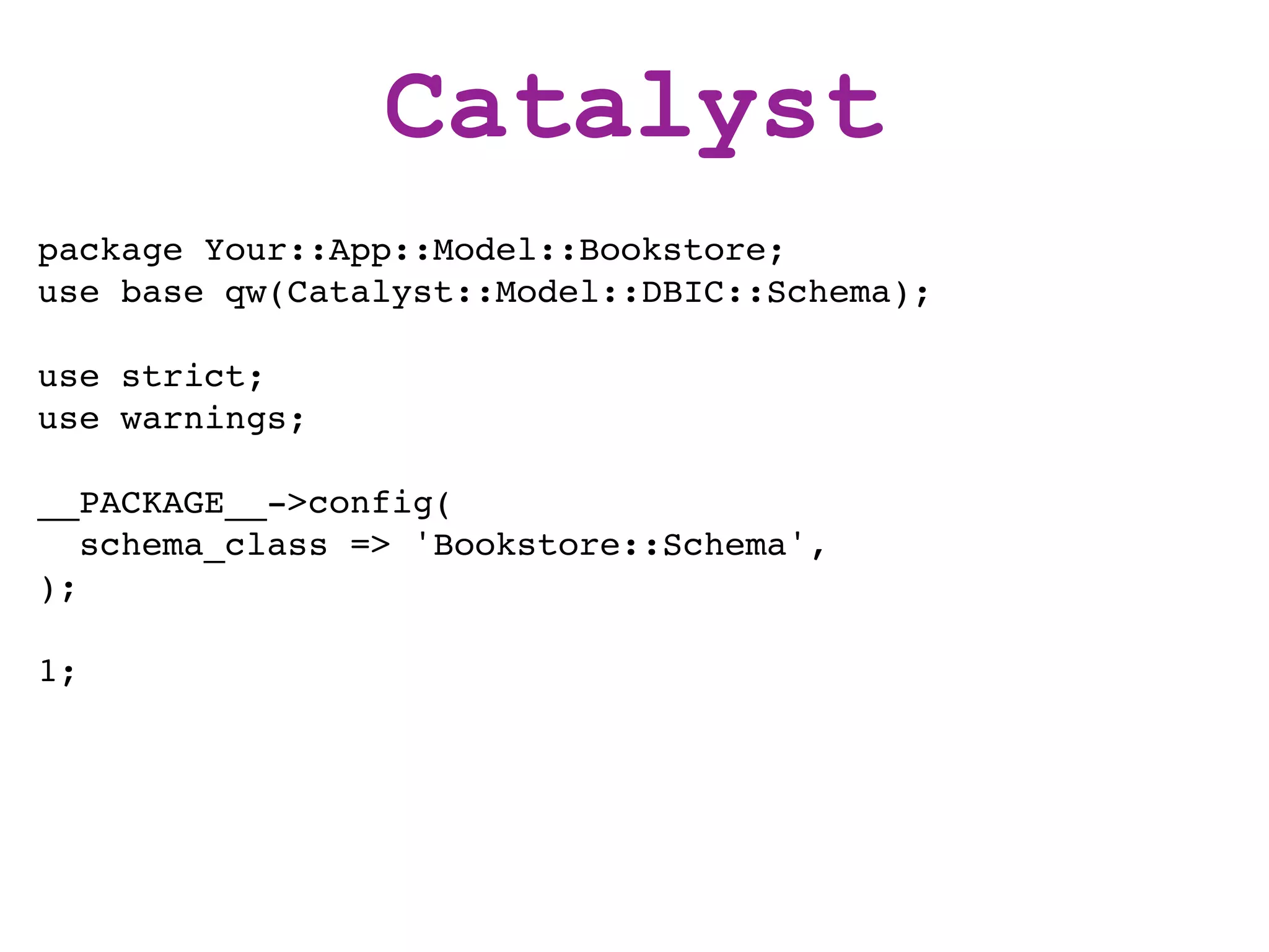 Catalyst
package Your::App::Model::Bookstore;
use base qw(Catalyst::Model::DBIC::Schema);

use strict;
use warnings;

__PACKAGE__->config(
   schema_class => 'Bookstore::Schema',
);

1;
 