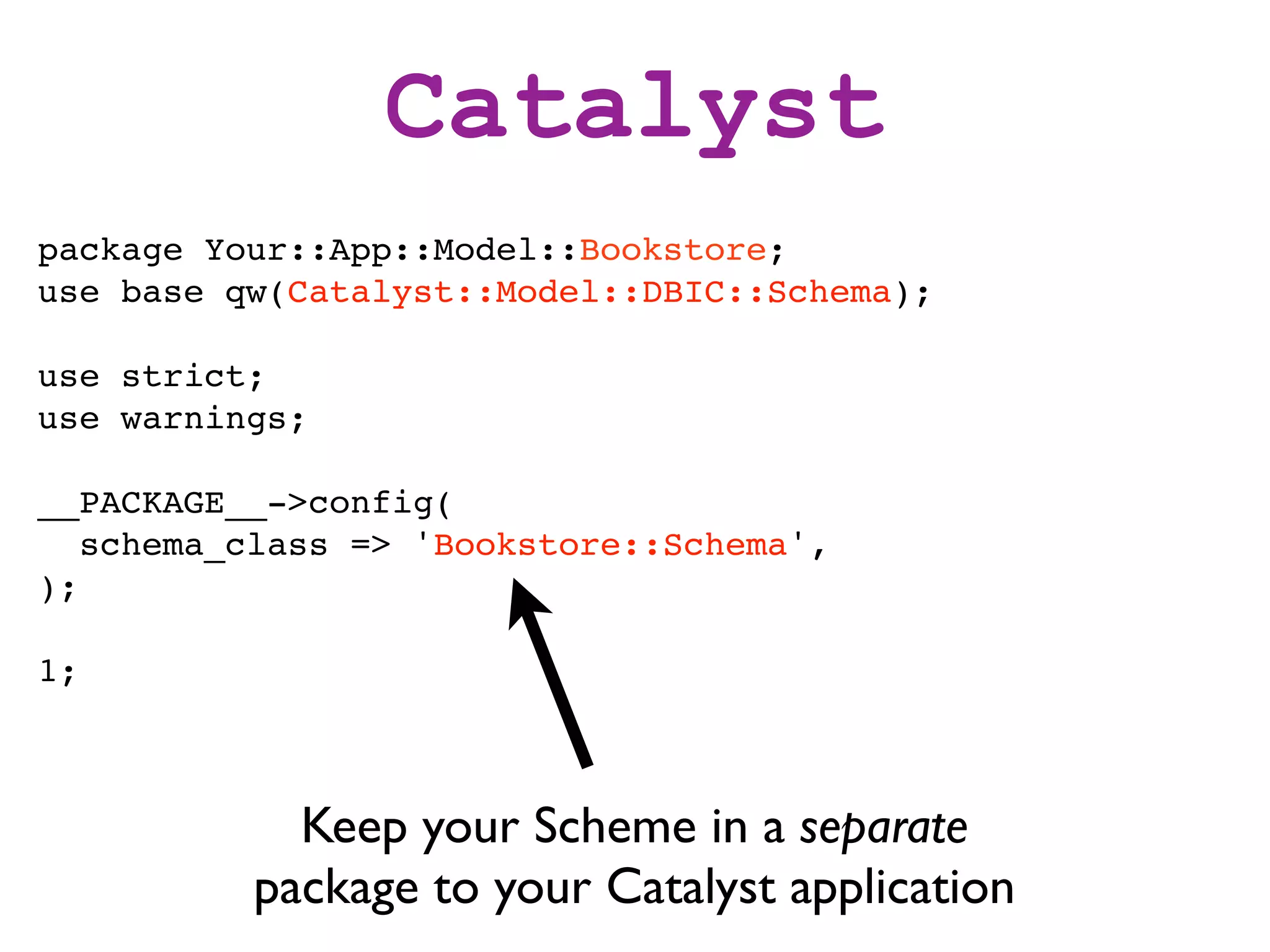 Catalyst
package Your::App::Model::Bookstore;
use base qw(Catalyst::Model::DBIC::Schema);

use strict;
use warnings;

__PACKAGE__->config(
   schema_class => 'Bookstore::Schema',
);

1;



            Keep your Scheme in a separate
          package to your Catalyst application
 