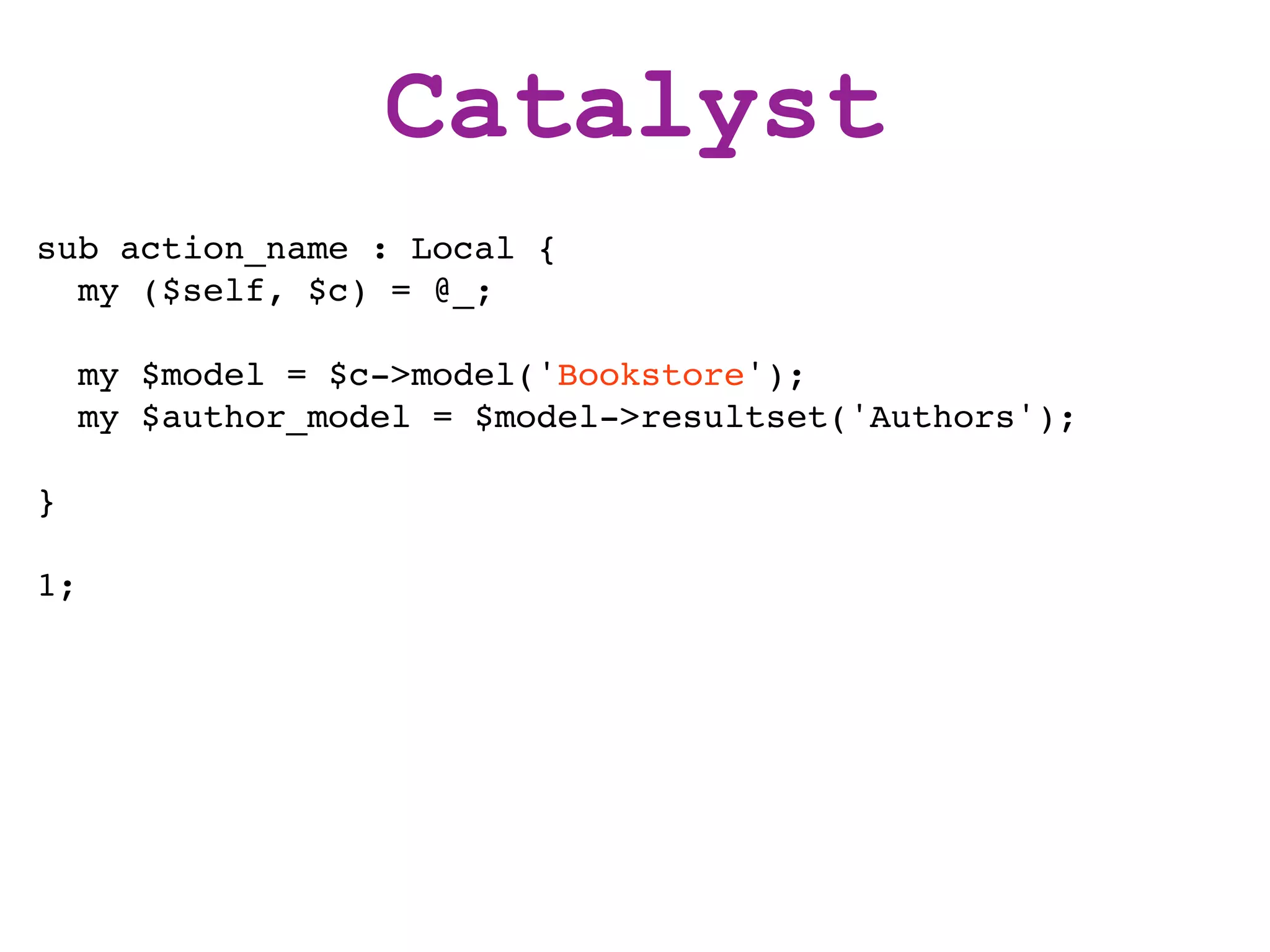 Catalyst
sub action_name : Local {
  my ($self, $c) = @_;

     my $model = $c->model('Bookstore');
     my $author_model = $model->resultset('Authors');

}

1;
 