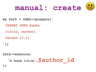 manual: create
my $sth = $dbh->prepare('
 INSERT INTO books
 (title, author)
 values (?,?)
');


$sth->execute(
     'A book title',   $author_id
);
 