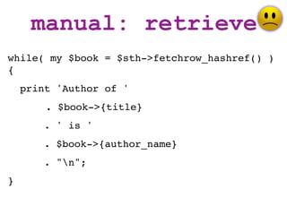 manual: retrieve
while( my $book = $sth->fetchrow_hashref() )
{
    print 'Author of '
        . $book->{title}
       . ' is '
       . $book->{author_name}
       . "n";
}
 