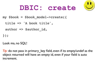 DBIC: create
my $book = $book_model->create({
 title => 'A book title',
 author => $author_id,
});

Look ma, no SQL!

Tip: do not pass in primary_key ﬁeld, even if its empty/undef as the
object returned will have an empty id, even if your ﬁeld is auto
increment.
 