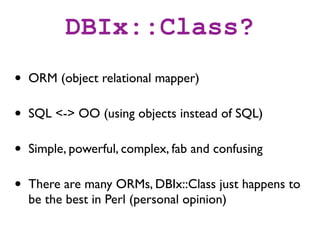 DBIx::Class?
•   ORM (object relational mapper)

•   SQL <-> OO (using objects instead of SQL)

•   Simple, powerful, complex, fab and confusing

•   There are many ORMs, DBIx::Class just happens to
    be the best in Perl (personal opinion)
 