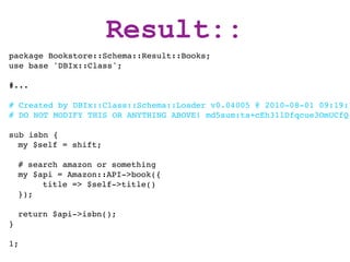 Result::
package Bookstore::Schema::Result::Books;
use base 'DBIx::Class';

#...

# Created by DBIx::Class::Schema::Loader v0.04005 @ 2010-08-01 09:19:1
# DO NOT MODIFY THIS OR ANYTHING ABOVE! md5sum:ta+cEh31lDfqcue3OmUCfQ

sub isbn {
  my $self = shift;

    # search amazon or something
    my $api = Amazon::API->book({
         title => $self->title()
    });

    return $api->isbn();
}

1;
 
