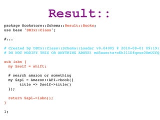 Result::
package Bookstore::Schema::Result::Books;
use base 'DBIx::Class';

#...

# Created by DBIx::Class::Schema::Loader v0.04005 @ 2010-08-01 09:19:1
# DO NOT MODIFY THIS OR ANYTHING ABOVE! md5sum:ta+cEh31lDfqcue3OmUCfQ

sub isbn {
  my $self = shift;

    # search amazon or something
    my $api = Amazon::API->book({
         title => $self->title()
    });

    return $api->isbn();
}

1;
 