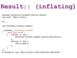 Result:: (inflating)
package Bookstore::Schema::Result::Books;
use base 'DBIx::Class';

#...

use DateTime::Format::MySQL;

__PACKAGE__->inflate_column(
    'date_published',
    {   inflate => sub {
            DateTime::Format::MySQL->parse_date(shift);
        },
        deflate => sub {
            shift->ymd();
        },
    }
);
# Automatic see: DBIx::Class::InflateColumn::DateTime
 