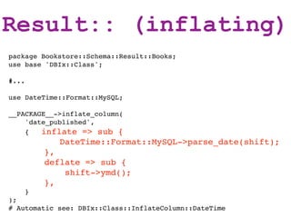 Result:: (inflating)
package Bookstore::Schema::Result::Books;
use base 'DBIx::Class';

#...

use DateTime::Format::MySQL;

__PACKAGE__->inflate_column(
    'date_published',
    {   inflate => sub {
             DateTime::Format::MySQL->parse_date(shift);
           },
           deflate => sub {
               shift->ymd();
           },
       }
);
# Automatic see: DBIx::Class::InflateColumn::DateTime
 