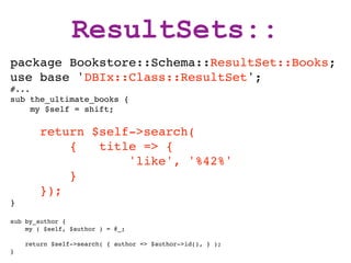 ResultSets::
package Bookstore::Schema::ResultSet::Books;
use base 'DBIx::Class::ResultSet';
#...
sub the_ultimate_books {
     my $self = shift;

        return $self->search(
            {   title => {
                    'like', '%42%'
            }
        });
}

sub by_author {
    my ( $self, $author ) = @_;

    return $self->search( { author => $author->id(), } );
}
 