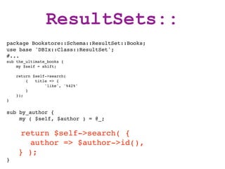ResultSets::
package Bookstore::Schema::ResultSet::Books;
use base 'DBIx::Class::ResultSet';
#...
sub the_ultimate_books {
    my $self = shift;

    return $self->search(
        {   title => {
                'like', '%42%'
        }
    });
}


sub by_author {
    my ( $self, $author ) = @_;

     return $self->search( {
       author => $author->id(),
    } );
}
 