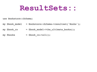 ResultSets::
use Bookstore::Schema;

my $book_model   = Bookstore::Schema->resultset('Books');

my $book_rs      = $book_model->the_ultimate_books();

my @books        = $book_rs->all();
 
