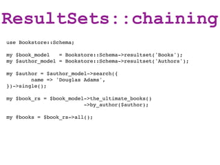 ResultSets::chaining
use Bookstore::Schema;

my $book_model   = Bookstore::Schema->resultset('Books');
my $author_model = Bookstore::Schema->resultset('Authors');

my $author = $author_model->search({
        name => 'Douglas Adams',
})->single();

my $book_rs = $book_model->the_ultimate_books()
                         ->by_author($author);

my @books = $book_rs->all();
 