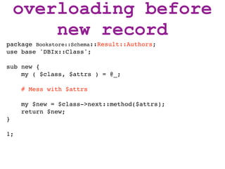 overloading before
        new record
package Bookstore::Schema::Result::Authors;
use base 'DBIx::Class';

sub new {
    my ( $class, $attrs ) = @_;

     # Mess with $attrs

     my $new = $class->next::method($attrs);
     return $new;
}

1;
 