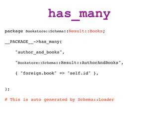 has_many
package Bookstore::Schema::Result::Books;

__PACKAGE__->has_many(

     "author_and_books",

     "Bookstore::Schema::Result::AuthorAndBooks",

     { "foreign.book" => "self.id" },


);

# This is auto generated by Schema::Loader
 