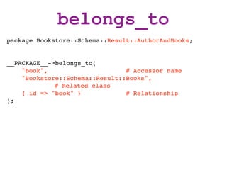 belongs_to
package Bookstore::Schema::Result::AuthorAndBooks;


__PACKAGE__->belongs_to(
    "book",                     # Accessor name
    "Bookstore::Schema::Result::Books",
             # Related class
    { id => "book" }            # Relationship
);
 