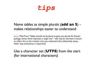 tips

Name tables as simple plurals (add an S) -
makes relationships easier to understand
(issue: Matt Trout "Tables should not be plural as gives you plurals for Result::
package names which represent a single row" - talk may be rewritten in future
to reﬂect this as this is better once you understand the relationship setup -
either way, consistency is important)


Use a character set (UTF8) from the start
(for international characters)
 