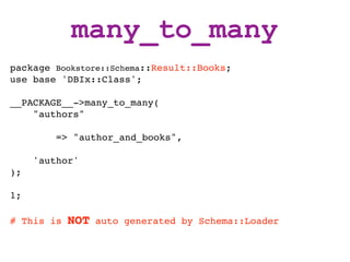 many_to_many
package Bookstore::Schema::Result::Books;
use base 'DBIx::Class';

__PACKAGE__->many_to_many(
    "authors"

         => "author_and_books",

     'author'
);

1;

# This is   NOT   auto generated by Schema::Loader
 