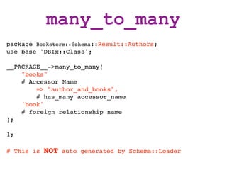 many_to_many
package Bookstore::Schema::Result::Authors;
use base 'DBIx::Class';

__PACKAGE__->many_to_many(
    "books"
    # Accessor Name
        => "author_and_books",
        # has_many accessor_name
    'book'
    # foreign relationship name
);

1;

# This is   NOT   auto generated by Schema::Loader
 