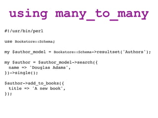 using many_to_many
#!/usr/bin/perl

use Bookstore::Schema;

my $author_model = Bookstore::Schema->resultset('Authors');

my $author = $author_model->search({
  name => 'Douglas Adams',
})->single();

$author->add_to_books({
  title => 'A new book',
});
 