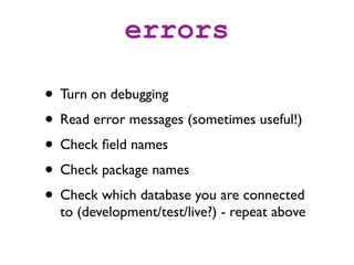 errors

• Turn on debugging
• Read error messages (sometimes useful!)
• Check ﬁeld names
• Check package names
• Check which database you are connected
  to (development/test/live?) - repeat above
 