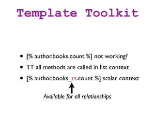 Template Toolkit


• [% author.books.count %] not working?
• TT all methods are called in list context
• [% author.books_rs.count %] scalar context
        Available for all relationships
 