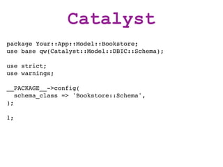 Catalyst
package Your::App::Model::Bookstore;
use base qw(Catalyst::Model::DBIC::Schema);

use strict;
use warnings;

__PACKAGE__->config(
   schema_class => 'Bookstore::Schema',
);

1;
 