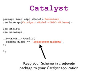 Catalyst
package Your::App::Model::Bookstore;
use base qw(Catalyst::Model::DBIC::Schema);

use strict;
use warnings;

__PACKAGE__->config(
   schema_class => 'Bookstore::Schema',
);

1;



            Keep your Scheme in a separate
          package to your Catalyst application
 