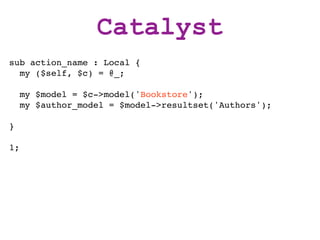 Catalyst
sub action_name : Local {
  my ($self, $c) = @_;

     my $model = $c->model('Bookstore');
     my $author_model = $model->resultset('Authors');

}

1;
 