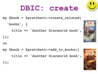 DBIC: create
my $book = $pratchett->create_related(
     'books', {
       title => 'Another Discworld book',
});
or
my $b...
