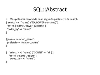 SQL::Abstract
• Más potencia escondida en el segundo parámetro de search
, ‘select’ => * ‘name’, ’TO_LOWER(surname)’ +
  ‘as’ => * ‘name’, ‘lower_surname’ +
  ‘order_by’ => ‘name’
}

{ join => ‘relation_name’
  prefetch => ‘relation_name’
}

, ‘select’ => * ‘name’, , ‘COUNT’ => ‘id’ - +
  ‘as’ => * ‘name’, ‘count’ +,
   group_by => * ‘name’ +
}
 