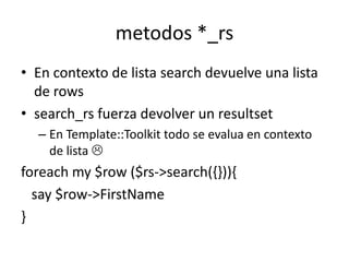metodos *_rs
• En contexto de lista search devuelve una lista
  de rows
• search_rs fuerza devolver un resultset
  – En Template::Toolkit todo se evalua en contexto
    de lista 
foreach my $row ($rs->search({})){
  say $row->FirstName
}
 