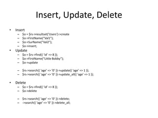 Insert, Update, Delete
•   Insert
     –   $o = $rs->resultset(‘Users’)->create
     –   $o->FirstName(“Val1”);
     –   $o->SurName(“Val2”);
     –   $o->insert;
•   Update
     – $o = $rs->find(, ‘id’ => 8 -);
     – $o->FirstName(“Little Bobby”);
     – $o->update

     – $rs->search(, ‘age’ => ’0’ -)->update(, ‘age’ => 1 -);
     – $rs->search(, ‘age’ => ’0’ -)->update_all(, ‘age’ => 1 -);

•   Delete
     – $o = $rs->find(, ‘id’ => 8 -);
     – $o->delete

     – $rs->search(, ‘age’ => ’0’ -)->delete;
     – ->search(, ‘age’ => ’0’ -)->delete_all;
 