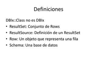 Definiciones
DBIx::Class no es DBIx
• ResultSet: Conjunto de Rows
• ResultSource: Definición de un ResultSet
• Row: Un objeto que representa una fila
• Schema: Una base de datos
 