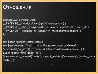 Отношения

package My::Schema::User;
__PACKAGE__->add_columns( qw(id name gender) );
__PACKAGE__->has_many( 'posts' => 'My::Schema::Posts', 'user_id' );
__PACKAGE__->belongs_to( gender => 'My::Schema::Genders' );
1;
 ...
say $user->gender->name; #male
say $user->posts->first->title; # Как размножаются ёжики?
$user->add_to_posts( { title => 'RE: Как размножаются ёжики' } );
$user->posts->find( $post_id );
$user->search_related('posts')->search_related('comments', { order_by =>
'date' } );
 