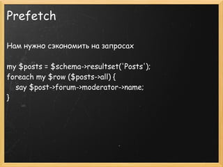 Prefetch

Нам нужно сэкономить на запросах

my $posts = $schema->resultset('Posts');
foreach my $row ($posts->all) {
    say $post->forum->moderator->name;
}
 