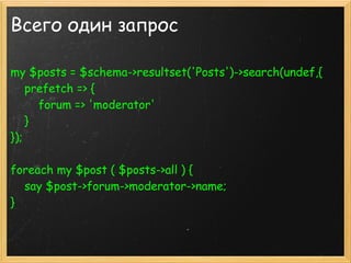 Всего один запрос

my $posts = $schema->resultset('Posts')->search(undef,{ 
    prefetch => {
        forum => 'moderator'
    }
});
 
foreach my $post ( $posts->all ) {
    say $post->forum->moderator->name;
}
 
