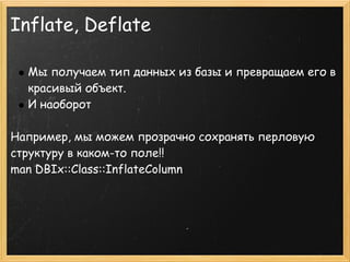 Inflate, Deflate

  Мы получаем тип данных из базы и превращаем его в
  красивый объект.
  И наоборот
 
Например, мы можем прозрачно сохранять перловую
структуру в каком-то поле!!
man DBIx::Class::InflateColumn
 