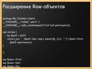 Расширение Row-объектов

package My::Schema::Users;
__PACKAGE__->table( 'users' );
__PACKAGE__->add_columns(qw(id first last patronymic));

sub initials {
      my $self = shift;
      return join ' ', $self->last, map { substr($_,0,1) . "."} ( $self->first,
          $self->patronymic);
}

1;

say $user->first;
say $user->last;
say $user->fio;
 