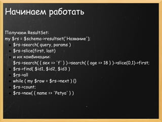 Начинаем работать

Получаем ResultSet:
my $rs = $schema->resultset('Название');
   $rs->search( query, params )
   $rs->slice(first, last)
   и их комбинации:
   $rs->search( { sex => 'f' } )->search( { age => 18 } )->slice(0,1)->first;
   $rs->find( $id1, $id2, $id3 )
   $rs->all
   while ( my $row = $rs->next ) {}
   $rs->count; 
   $rs->new( { name => 'Petya' } )
 