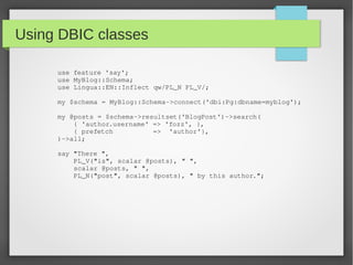 Using DBIC classes
use feature 'say';
use MyBlog::Schema;
use Lingua::EN::Inflect qw/PL_N PL_V/;
my $schema = MyBlog::Schema­>connect('dbi:Pg:dbname=myblog');
my @posts = $schema­>resultset('BlogPost')­>search(
    { 'author.username' => 'fozz', },
    { prefetch          =>  'author'},
)­>all;
say "There ", 
    PL_V("is", scalar @posts), " ", 
    scalar @posts, " ", 
    PL_N("post", scalar @posts), " by this author.";
 